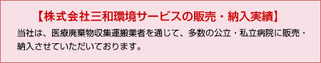 【株式会社三和環境サービスの販売・納入実績】当社は、医療廃棄物収集運搬業者を通じて、多数の公立・私立病院に販売・納入させていただいております。